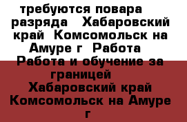 требуются повара 4-5 разряда - Хабаровский край, Комсомольск-на-Амуре г. Работа » Работа и обучение за границей   . Хабаровский край,Комсомольск-на-Амуре г.